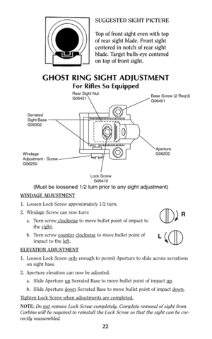 Page 22Serrated
Sight Base
G06302
Windage
Adjustment - Screw
G06250
Lock Screw
G06410
(Must be loosened 1/2 turn prior to any sight adjustment)
Aperture
G06202
Base Screw (2 Reqd)
G06401Rear Sight Nut
G06451
WINDAGE ADJUSTMENT
1.  Loosen Lock Screw approximately 1/2 turn.
2. Windage Screw can now turn:
a. Turn screw clockwise
to move bullet point of impact to 
the right
.
b. Turn screw counter
clockwiseto move bullet point of 
impact to the left
.
ELEV
ATION ADJUSTMENT
1.  Loosen Lock Screw onlyenough to permit...