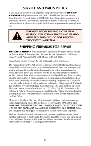 Page 2323
SERVICE AND PARTS POLICY
If you have any question with regard to the performance of your RUGER®
CARBINErifle please write or call (520-778-6555) our Product Service
Department in Prescott, Arizona 86301, fully describing all circumstances and
conditions involved. If you should return your rifle to the factory for repair, or
order parts for it, please comply with the following suggestions for prompt serv-
ice:
WARNING: BEFORE SHIPPING ANY FIREARM,
BE ABSOLUTELY CERTAIN THAT IT AND ITS MAG-
AZINE ARE...