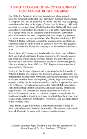 Page 35ABRIEF ACCOUNT OF AN EXTRAORDINARY
ACHIEVEMENT: RUGER FIREARMS
One of the few American firearms manufacturers whose manage-
ment has remained unchanged since starting in business, Sturm, Ruger
& Company, Inc., had its beginning in a small machine shop occupying a
rented frame building in Southport, Connecticut. In January, 1949, with
an initial investment of only $50,000 and an idea, William B. Ruger and
Alexander M. Sturm started production of a .22 caliber autoloading pis-
tol–a design which was so...