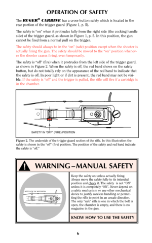 Page 66
OPERATION OF SAFETY
The RUGER®CARBINE has a cross-button safety which is located in the
rear portion of the trigger guard (Figure 1, p. 5). 
The safety is “on” when it protrudes fully from the right side (the cocking handle
side) of the trigger guard, as shown in Figure 1, p. 5. In this position, the gun
cannot be fired from a normal pull on the trigger.
The safety should always be in the “on” (safe) position except when the shooter is
actually firing the gun. The safety should be moved to the “on”...