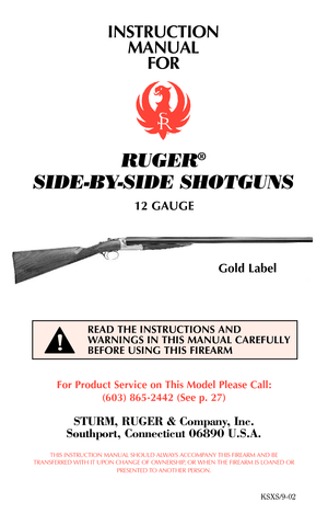 Page 1INSTRUCTION
MANUAL
FOR
RUGER®
SIDE-BY-SIDE SHOTGUNS
12 GAUGE
For Product Service on This Model Please Call:
(603) 865-2442 (See p. 27)
STURM, RUGER & Company, Inc.
Southport, Connecticut 06890 U.S.A.
THIS INSTRUCTION MANUAL SHOULD ALWAYS ACCOMPANY THIS FIREARM AND BE
TRANSFERRED WITH IT UPON CHANGE OF OWNERSHIP, OR WHEN THE FIREARM IS LOANED OR
PRESENTED TO ANOTHER PERSON.
KSXS/9-02
READ THE INSTRUCTIONS AND
WARNINGS IN THIS MANUAL CAREFULLY
BEFORE USING THIS FIREARM
Gold Label
!   