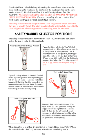 Page 12Practice (with an unloaded shotgun) moving the safety/barrel selector to the
three positions until you know the position of the safety selector for the three
modes – Safe (S), Fire left barrel first (L), and Fire right barrel first (R).
WARNING: When manipulating the safety selector, DO NOT HAVE ANY FINGER
INSIDE THE TRIGGER GUARD! Whenever the safety selector is in the “Fire”
position and the trigger is pulled, the shotgun will fire.
The safety selector should always be in the “Safe” (S) position except...