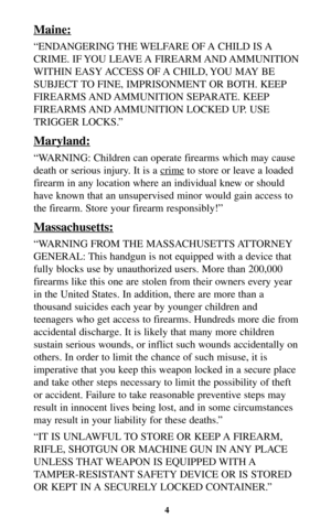 Page 3Maine:
“ENDANGERING THE WELFARE OF A CHILD IS A
CRIME. IF YOU LEAVE A FIREARM AND AMMUNITION
WITHIN EASY ACCESS OF A CHILD, YOU MAY BE
SUBJECT TO FINE, IMPRISONMENT OR BOTH. KEEP
FIREARMS AND AMMUNITION  SEPARATE.  KEEP
FIREARMS AND AMMUNITION LOCKED UP. USE
TRIGGER LOCKS.”
Maryland:
“WARNING: Children can operate firearms which may cause
death or serious injury. It is a cr
imeto store or leave a loaded
firearm in any location where an individual knew or should
have known that an unsupervised minor would...