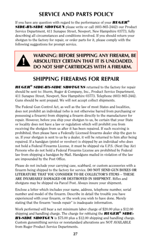 Page 26SHIPPING FIREARMS FOR REPAIR
RUGER®SIDE-BY-SIDE SHOTGUNSreturned to the factory for repair
should be sent to: Sturm, Ruger & Company, Inc., Product Service Department,
411 Sunapee Street, Newport, New Hampshire 03773. Telephone (603) 865-2442.
Guns should be sent prepaid. We will not accept collect shipments.
The Federal Gun Control Act, as well as the law of most States and localities,
does not prohibit an individual (who is not otherwise barred from purchasing or
possessing a firearm) from shipping a...