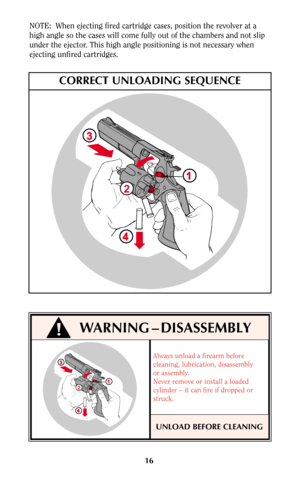 Page 15Always unload a firearm before
cleaning, lubrication, disassembly
or assembly.
Never remove or install a loaded
cylinder – it can fire if dropped or
struck.
16 NOTE:  When ejecting fired cartridge cases, position the revolver at a
high angle so the cases will come fully out of the chambers and not slip
under the ejector. This high angle positioning is not necessary when
ejecting unfired cartridges.
2
CORRECT UNLOADING SEQUENCE
WARNING – DISASSEMBLY
2
!
UNLOAD BEFORE CLEANING 