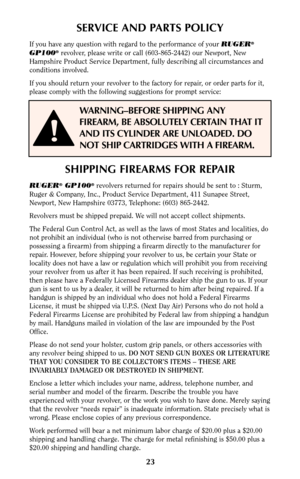 Page 2223
SERVICE AND PARTS POLICY
If you have any question with regard to the performance of your RUGER®
GP100®revolver, please write or call (603-865-2442) our Newport, New
Hampshire Product Service Department, fully describing all circumstances and
conditions involved.
If you should return your revolver to the factory for repair, or order parts for it,
please comply with the following suggestions for prompt service:
SHIPPING FIREARMS FOR REPAIR
RUGER®GP100®revolvers returned for repairs should be sent to :...
