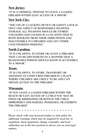 Page 4New Jersey:
“IT IS A CRIMINAL OFFENSE TO LEAVE A LOADED
FIREARM WITHIN EASY ACCESS OF A MINOR.”
New York City:
“THE USE OF A LOCKING DEVICE OR SAFETY LOCK IS
ONLY ONE ASPECT OF RESPONSIBLE WEAPONS
STORAGE. ALL WEAPONS SHOULD BE STORED
UNLOADED AND LOCKED IN A LOCATION THAT IS
BOTH SEPARATE FROM THEIR AMMUNITION AND
INACCESSIBLE TO  CHILDREN AND ANY  OTHER
UNAUTHORIZED PERSONS.”
North Carolina:
“IT IS UNLAWFUL TO STORE OR LEAVE A FIREARM
THAT CAN BE DISCHARGED IN A MANNER THAT A
REASONABLE PERSON SHOULD...