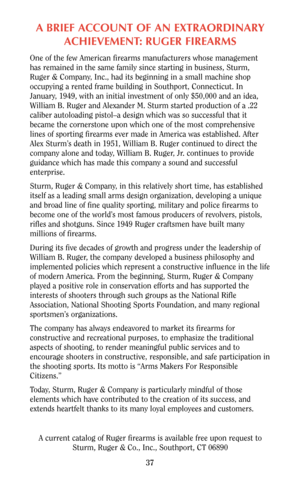 Page 36A BRIEF ACCOUNT OF AN EXTRAORDINARY
ACHIEVEMENT: RUGER FIREARMS
One of the few American firearms manufacturers whose management
has remained in the same family since starting in business, Sturm,
Ruger & Company, Inc., had its beginning in a small machine shop
occupying a rented frame building in Southport, Connecticut. In
January, 1949, with an initial investment of only $50,000 and an idea,
William B. Ruger and Alexander M. Sturm started production of a .22
caliber autoloading pistol–a design which was...