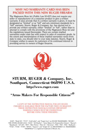 Page 37WHY NO WARRANTY CARD HAS BEEN
PACKED WITH THIS NEW RUGER FIREARM
The Magnuson-Moss Act (Public Law 93-637) does not require any
seller or manufacturer of a consumer product to give a written
warranty. It does provide that if a written warranty is given, it must be
designated as “limited” or as “full” and sets minimum standards for a
“full” warranty. Sturm, Ruger & Company, Inc. has elected not to
provide any written warranty, either “limited” or “full”, rather than to
attempt to comply with the...