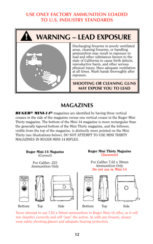 Page 11Ruger Mini Thirty Magazine
(Incorrect)
For Caliber 7.62 x 39mm
Ammunition Only
Do not use in Mini-14Ruger Mini-14 Magazine
(Correct)
For Caliber .223
Ammunition Only
Bottom        Top               Side                  Bottom        Top                Side
Never attempt to use 7.62 x 39mm ammunition in Ruger Mini-14 rifles, as it will
not chamber correctly and will “jam” the action. As with any firearm, always
wear safety shooting glasses and adequate hearing protection.
12
MAGAZINES
RUGER®MINI-14®...