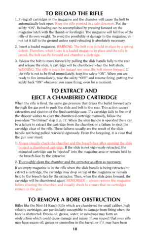 Page 17TO RELOAD THE RIFLE
1. Firing all cartridges in the magazine and the chamber will cause the bolt to
automatically lock open. Keep the rifle pointed in a safe direction.Put the
safety “ON”. Reloading can be accomplished by pressing forward on the
magazine latch with the thumb or forefinger. The magazine will fall free of the
rifle of its own weight. To avoid the possibility of damage to the magazine, do
not let it fall to the ground unless rapid reloading is absolutely necessary.
2. Insert a loaded...