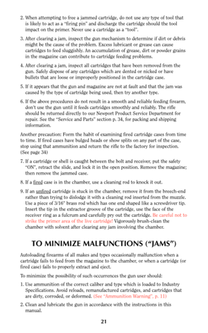 Page 2021
2. When attempting to free a jammed cartridge, do not use any type of tool that
is likely to act as a “firing pin” and discharge the cartridge should the tool
impact on the primer. Never use a cartridge as a “tool”.
3. After clearing a jam, inspect the gun mechanism to determine if dirt or debris
might be the cause of the problem. Excess lubricant or grease can cause
cartridges to feed sluggishly. An accumulation of grease, dirt or powder grains
in the magazine can contribute to cartridge feeding...
