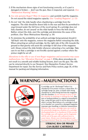 Page 21A cartridge can be “discharged” before it is
chambered if its primer receives a sharp blow. If a
cartridge hangs up, jams, or binds when being
chambered or when being fed from the magazine
into the chamber, do not attempt to force it into
the chamber by pushing or striking the bolt.Any
jam or feeding problem is a signal to immediately
stop  using the gun until it can be determined
what is wrong. Most failures of a cartridge to feed
or to chamber are caused by a damaged magazine,
improper gun handling, or...