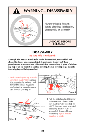 Page 22Always unload a firearm
before cleaning, lubrication,
disassembly or assembly.
UNLOAD BEFORE
CLEANING
23
!WARNING–DISASSEMBLY
1
3a
2
Safety
 ON
3b
4
DISASSEMBLY
Be Sure Rifle Is Unloaded!
Although The Mini-14 Ranch Rifle can be disassembled, reassembled, and
cleaned in almost any surrounding, it is preferrable to carry out these
procedures on a workbench or table which has a covered top. A piece of shallow
nap rug or an old blanket is an ideal covering. Such a covering keeps the rifle
from slipping and...