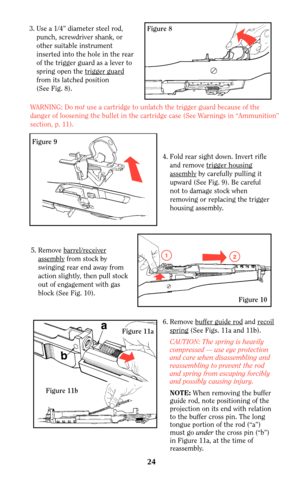 Page 23Figure 8
Figure 9
3. Use a 1/4” diameter steel rod,
punch, screwdriver shank, or
other suitable instrument
inserted into the hole in the rear
of the trigger guard as a lever to
spring open the trigger guar
d
from its latched position
(See Fig. 8).
WARNING: Do not use a cartridge to unlatch the trigger guard because of the
danger of loosening the bullet in the cartridge case (See Warnings in “Ammunition”
section, p. 11).
4. Fold rear sight down. Invert rifle
and remove trigger housing
assemblyby carefully...