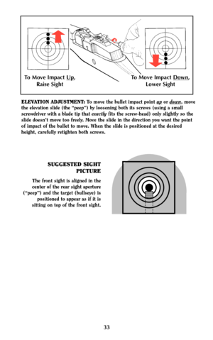 Page 3233
SUGGESTED SIGHT
PICTURE
The front sight is aligned in the
center of the rear sight aperture
(“peep”) and the target (bullseye) is
positioned to appear as if it is
sitting on top of the front sight.
ELEVATION ADJUSTMENT:To move the bullet impact point upor down, move
the elevation slide (the “peep”) by loosening both its screws (using a small
screwdriver with a blade tip that exactlyfits the screw-head) only slightly so the
slide doesn’t move too freely. Move the slide in the direction you want the...