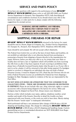 Page 3334
SHIPPING FIREARMS FOR REPAIR
RUGER®MINI-14®RANCH RIFLESreturned to the factory for repair
should be sent to: Sturm, Ruger & Company, Inc., Product Service Department,
411 Sunapee St., Newport, New Hampshire 03773. Telephone (603) 865-2442.
Guns should be sent prepaid. We will not accept collect shipments.
The Federal Gun Control Act, as well as the laws of most States and localities, do
not prohibit an individual (who is not otherwise barred from purchasing or
possessing a firearm) from shipping a...