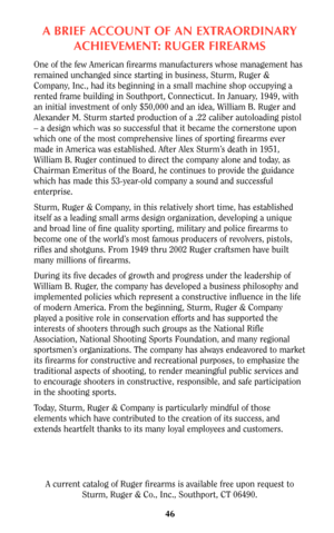 Page 45A BRIEF ACCOUNT OF AN EXTRAORDINARY
ACHIEVEMENT: RUGER FIREARMS
One of the few American firearms manufacturers whose management has
remained unchanged since starting in business, Sturm, Ruger &
Company, Inc., had its beginning in a small machine shop occupying a
rented frame building in Southport, Connecticut. In January, 1949, with
an initial investment of only $50,000 and an idea, William B. Ruger and
Alexander M. Sturm started production of a .22 caliber autoloading pistol
– a design which was so...