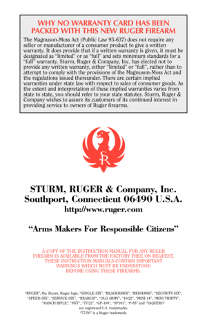 Page 46WHY NO WARRANTY CARD HAS BEEN
PACKED WITH THIS NEW RUGER FIREARM
The Magnuson-Moss Act (Public Law 93-637) does not require any
seller or manufacturer of a consumer product to give a written
warranty. It does provide that if a written warranty is given, it must be
designated as “limited” or as “full” and sets minimum standards for a
“full” warranty. Sturm, Ruger & Company, Inc. has elected not to
provide any written warranty, either “limited” or “full”, rather than to
attempt to comply with the...