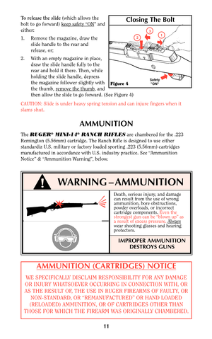 Page 1011
!WARNING–AMMUNITION
AMMUNITION (CARTRIDGES) NOTICE
WE SPECIFICALLY DISCLAIM RESPONSIBILITY FOR ANY DAMAGE
OR INJURY WHATSOEVER OCCURRING IN CONNECTION WITH, OR
AS THE RESULT OF, THE USE IN RUGER FIREARMS OF FAULTY, OR
NON-STANDARD, OR “REMANUFACTURED” OR HAND LOADED
(RELOADED) AMMUNITION, OR OF CARTRIDGES OTHER THAN
THOSE FOR WHICH THE FIREARM WAS ORIGINALLY CHAMBERED.
AMMUNITION
The RUGER®MINI-14®RANCH RIFLESare chambered for the .223
Remington (5.56mm) cartridge. The Ranch Rifle is designed to use...