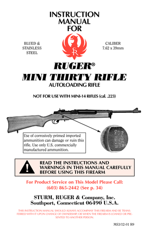 Page 1INSTRUCTION
MANUAL
FOR
RUGER®
MINI THIRTY RIFLE
AUTOLOADING RIFLE
NOT FOR USE WITH MINI-14 RIFLES (cal. .223)
For Product Service on This Model Please Call:
(603) 865-2442 (See p. 34)
STURM, RUGER & Company, Inc.
Southport, Connecticut 06490 U.S.A.
THIS INSTRUCTION MANUAL SHOULD ALWAYS ACCOMPANY THIS FIREARM AND BE TRANS-
FERRED WITH IT UPON CHANGE OF OWNERSHIP, OR WHEN THE FIREARM IS LOANED OR PRE-
SENTED TO ANOTHER PERSON.
MS3/12-01 R9
READ THE INSTRUCTIONS AND
WARNINGS IN THIS MANUAL CAREFULLY
BEFORE...