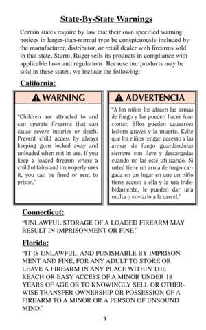 Page 2WARNING
“Children are attracted to and
can operate firearms that can
cause severe injuries or death.
Prevent child access by always
keeping guns locked away and
unloaded when not in use. If you
keep a loaded firearm where a
child obtains and improperly uses
it, you can be fined or sent to
prison.”
ADVERTENCIA
State-By-State Warnings
Certain states require by law that their own specified warning
notices in larger-than-normal type be conspicuously included by
the manufacturer, distributor, or retail dealer...