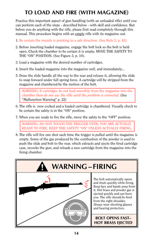 Page 13The bolt automatically opens
and shuts quickly while firing.
Keep face and hands away from
it. Hot brass and powder gas is
ejected quickly and can burn
you. The rifle should be fired
from the right shoulder.
Always wear shooting glasses
and hearing protectors.
BOLT OPENS FAST–
HOT BRASS EJECTED
14
TO LOAD AND FIRE (WITH MAGAZINE)
Practice this important aspect of gun handling (with an unloaded rifle) until you
can perform each of the steps - described below - with skill and confidence. But
before you do...