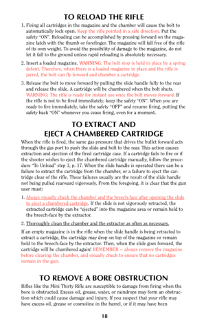 Page 17TO RELOAD THE RIFLE
1. Firing all cartridges in the magazine and the chamber will cause the bolt to
automatically lock open. Keep the rifle pointed in a safe direction.Put the
safety “ON”. Reloading can be accomplished by pressing forward on the maga-
zine latch with the thumb or forefinger. The magazine will fall free of the rifle
of its own weight. To avoid the possibility of damage to the magazine, do not
let it fall to the ground unless rapid reloading is absolutely necessary.
2. Insert a loaded...