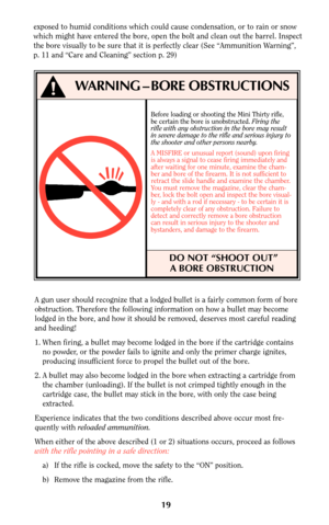 Page 18Before loading or shooting the Mini Thirty rifle,
be certain the bore is unobstructed. Firing the
rifle with any obstruction in the bore may result
in severe damage to the rifle and serious injury to
the shooter and other persons nearby.
A MISFIRE or unusual report (sound) upon firing
is always a signal to cease firing immediately and
after waiting for one minute, examine the cham-
ber and bore of the firearm. It is not sufficient to
retract the slide handle and examine the chamber.
You must remove the...