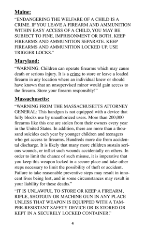 Page 3Maine:
“ENDANGERING THE WELFARE OF A CHILD IS A
CRIME. IF YOU LEAVE A FIREARM AND AMMUNITION
WITHIN EASY ACCESS OF A CHILD, YOU MAY BE
SUBJECT TO FINE, IMPRISONMENT OR BOTH. KEEP
FIREARMS AND AMMUNITION  SEPARATE.  KEEP
FIREARMS AND AMMUNITION  LOCKED  UP.  USE
TRIGGER LOCKS.”
Maryland:
“WARNING: Children can operate firearms which may cause
death or serious injury. It is a cr
imeto store or leave a loaded
firearm in any location where an individual knew or should
have known that an unsupervised minor...