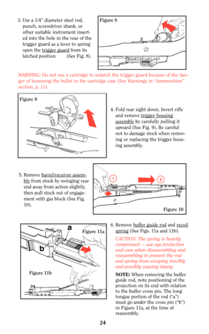 Page 23Figure 8
Figure 9
3. Use a 1/4” diameter steel rod,
punch, screwdriver shank, or
other suitable instrument insert-
ed into the hole in the rear of the
trigger guard as a lever to spring
open the trigger guar
dfrom its
latched position        (See Fig. 8).
WARNING: Do not use a cartridge to unlatch the trigger guard because of the dan-
ger of loosening the bullet in the cartridge case (See Warnings in “Ammunition”
section, p. 11).
4. Fold rear sight down. Invert rifle
and remove trigger housing
assemblyby...