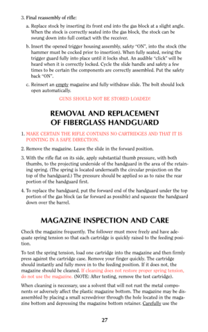 Page 263.Final reassembly of rifle:
a. Replace stock by inserting its front end into the gas block at a slight angle.
When the stock is correctly seated into the gas block, the stock can be
swung down into full contact with the receiver.
b. Insert the opened trigger housing assembly, safety “ON”, into the stock (the
hammer must be cocked prior to insertion). When fully seated, swing the
trigger guard fully into place until it locks shut. An audible “click” will be
heard when it is correctly locked. Cycle the...