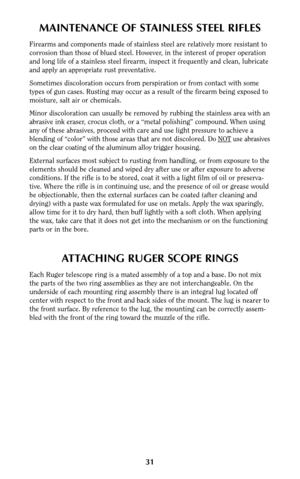 Page 30MAINTENANCE OF STAINLESS STEEL RIFLES
Firearms and components made of stainless steel are relatively more resistant to
corrosion than those of blued steel. However, in the interest of proper operation
and long life of a stainless steel firearm, inspect it frequently and clean, lubricate
and apply an appropriate rust preventative.
Sometimes discoloration occurs from perspiration or from contact with some
types of gun cases. Rusting may occur as a result of the firearm being exposed to
moisture, salt air...