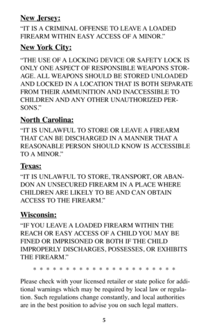 Page 45
New Jersey:
“IT IS A CRIMINAL OFFENSE TO LEAVE A LOADED
FIREARM WITHIN  EASY ACCESS  OF A  MINOR.”
New York City:
“THE USE OF A LOCKING DEVICE OR SAFETY LOCK IS
ONLY ONE ASPECT OF RESPONSIBLE WEAPONS STOR-
AGE. ALL WEAPONS SHOULD BE STORED UNLOADED
AND LOCKED IN A LOCATION THAT IS BOTH SEPARATE
FROM THEIR AMMUNITION AND  INACCESSIBLE TO
CHILDREN AND ANY  OTHER  UNAUTHORIZED  PER-
SONS.”
North Carolina:
“IT IS UNLAWFUL TO STORE OR LEAVE A FIREARM
THAT CAN BE DISCHARGED IN A MANNER THAT A
REASONABLE...