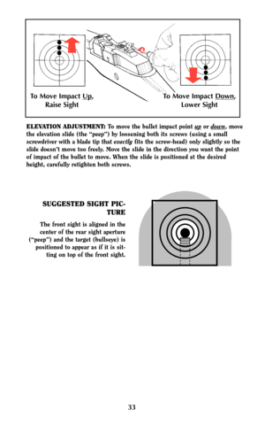 Page 3233
SUGGESTED SIGHT PIC-
TURE
The front sight is aligned in the
center of the rear sight aperture
(“peep”) and the target (bullseye) is
positioned to appear as if it is sit-
ting on top of the front sight.
ELEVATION ADJUSTMENT:To move the bullet impact point upor down, move
the elevation slide (the “peep”) by loosening both its screws (using a small
screwdriver with a blade tip that exactlyfits the screw-head) only slightly so the
slide doesn’t move too freely. Move the slide in the direction you want the...