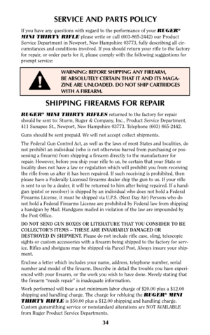 Page 3334
SHIPPING FIREARMS FOR REPAIR
RUGER®MINI THIRTY RIFLESreturned to the factory for repair
should be sent to: Sturm, Ruger & Company, Inc., Product Service Department,
411 Sunapee St., Newport, New Hampshire 03773. Telephone (603) 865-2442.
Guns should be sent prepaid. We will not accept collect shipments.
The Federal Gun Control Act, as well as the laws of most States and localities, do
not prohibit an individual (who is not otherwise barred from purchasing or pos-
sessing a firearm) from shipping a...