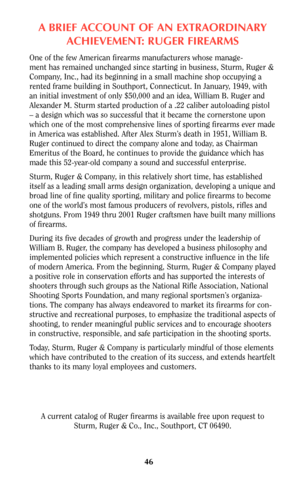 Page 45ABRIEF ACCOUNT OF AN EXTRAORDINARY
ACHIEVEMENT: RUGER FIREARMS
One of the few American firearms manufacturers whose manage-
ment has remained unchanged since starting in business, Sturm, Ruger &
Company, Inc., had its beginning in a small machine shop occupying a
rented frame building in Southport, Connecticut. In January, 1949, with
an initial investment of only $50,000 and an idea, William B. Ruger and
Alexander M. Sturm started production of a .22 caliber autoloading pistol
– a design which was so...