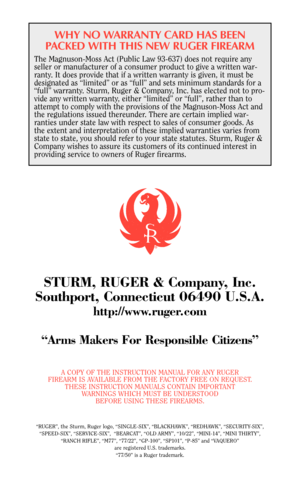 Page 46WHY NO WARRANTY CARD HAS BEEN
PACKED WITH THIS NEW RUGER FIREARM
The Magnuson-Moss Act (Public Law 93-637) does not require any
seller or manufacturer of a consumer product to give a written war-
ranty. It does provide that if a written warranty is given, it must be
designated as “limited” or as “full” and sets minimum standards for a
“full” warranty. Sturm, Ruger & Company, Inc. has elected not to pro-
vide any written warranty, either “limited” or “full”, rather than to
attempt to comply with the...