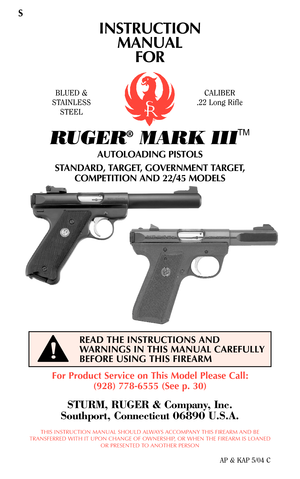 Page 1INSTRUCTION
MANUAL
FOR
RUGER®MARK III
TM
AUTOLOADING PISTOLS
STANDARD, TARGET, GOVERNMENT TARGET,
COMPETITION AND 22/45 MODELS
For Product Service on This Model Please Call:
(928) 778-6555 (See p. 30)
STURM, RUGER & Company, Inc.
Southport, Connecticut 06890 U.S.A.
THIS INSTRUCTION MANUAL SHOULD ALWAYS ACCOMPANY THIS FIREARM AND BE
TRANSFERRED WITH IT UPON CHANGE OF OWNERSHIP, OR WHEN THE FIREARM IS LOANED
OR PRESENTED TO ANOTHER PERSON
AP & KAP 5/04 C
READ THE INSTRUCTIONS AND
WARNINGS IN THIS MANUAL...