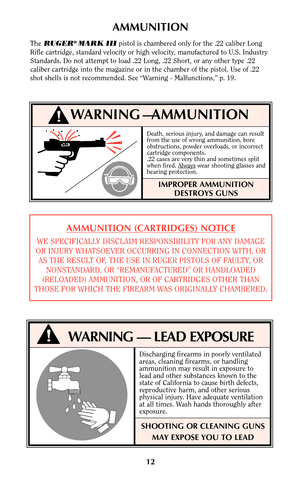 Page 1212
WARNING —AMMUNITION
IMPROPER AMMUNITION
DESTROYS GUNS
AMMUNITION (CARTRIDGES) NOTICE
WE SPECIFICALLY DISCLAIM RESPONSIBILITY FOR ANY DAMAGE
OR INJURY WHATSOEVER OCCURRING IN CONNECTION WITH, OR
AS THE RESULT OF, THE USE IN RUGER PISTOLS OF FAULTY, OR
NONSTANDARD, OR “REMANUFACTURED” OR HANDLOADED
(RELOADED) AMMUNITION, OR OF CARTRIDGES OTHER THAN
THOSE FOR WHICH THE FIREARM WAS ORIGINALLY CHAMBERED.
Death, serious injury, and damage can result
from the use of wrong ammunition, bore
obstructions,...