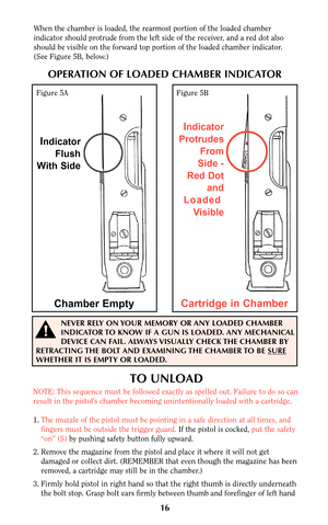 Page 16When the chamber is loaded, the rearmost portion of the loaded chamber
indicator should protrude from the left side of the receiver, and a red dot also
should be visible on the forward top portion of the loaded chamber indicator.
(See Figure 5B, below.)
TO UNLOAD
NOTE: This sequence must be followed exactly as spelled out. Failure to do so can
result in the pistol’s chamber becoming unintentionally loaded with a cartridge.
1.The muzzle of the pistol must be pointing in a safe direction at all times, and...