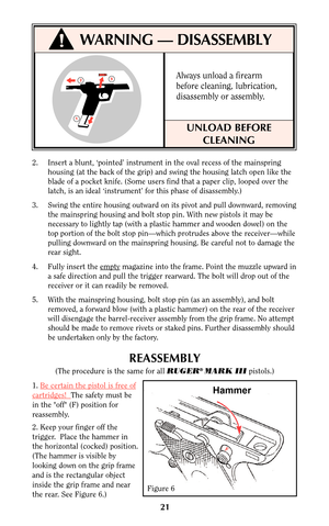 Page 21Always unload a firearm
before cleaning, lubrication,
disassembly or assembly.
2. Insert a blunt, ‘pointed’ instrument in the oval recess of the mainspring
housing (at the back of the grip) and swing the housing latch open like the
blade of a pocket knife. (Some users find that a paper clip, looped over the
latch, is an ideal ‘instrument’ for this phase of disassembly.)
3. Swing the entire housing outward on its pivot and pull downward, removing
the mainspring housing and bolt stop pin. With new pistols...