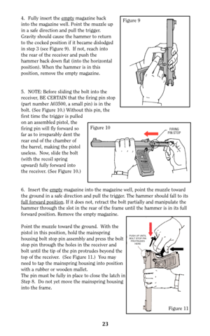 Page 234. Fully insert the emptymagazine back
into the magazine well. Point the muzzle up
in a safe direction and pull the trigger.
Gravity should cause the hammer to return
to the cocked position if it became dislodged
in step 3 (see Figure 9).  If not, reach into
the rear of the receiver and push the
hammer back down flat (into the horizontal
position). When the hammer is in this
position, remove the empty magazine.
5. NOTE: Before sliding the bolt into the
receiver, BE CERTAIN that the firing pin stop
(part...