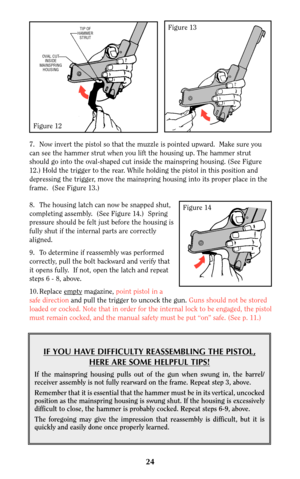 Page 248. The housing latch can now be snapped shut,
completing assembly.  (See Figure 14.)  Spring
pressure should be felt just before the housing is
fully shut if the internal parts are correctly
aligned. 
9. To determine if reassembly was performed
correctly, pull the bolt backward and verify that
it opens fully.  If not, open the latch and repeat
steps 6 - 8, above.  
10. Replace empty
magazine, point pistol in a
safe direction and pull the trigger to uncock the gun. Guns should not be stored
loaded or...