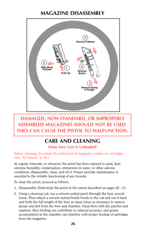 Page 2626
MAGAZINE DISASSEMBLY
DAMAGED, NON-STANDARD, OR IMPROPERLY
ASSEMBLED MAGAZINES SHOULD NOT BE USED.
THEY CAN CAUSE THE PISTOL TO MALFUNCTION.
CARE AND CLEANING
Make Sure Gun is Unloaded!
Before cleaning, be certain the pistol and its magazine contain no cartridges.
(See “To Unload,” p. 16.)
At regular intervals, or whenever the pistol has been exposed to sand, dust,
extreme humidity, condensation, immersion in water, or other adverse
conditions, disassemble, clean, and oil it. Proper periodic...