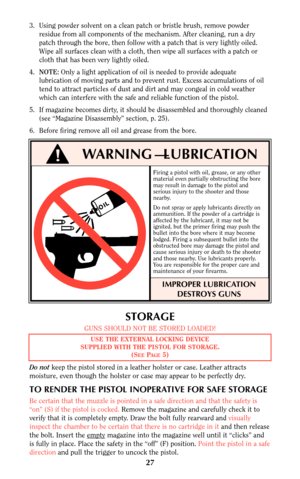 Page 27STORAGE
GUNS SHOULD NOT BE STORED LOADED!
Do notkeep the pistol stored in a leather holster or case. Leather attracts
moisture, even though the holster or case may appear to be perfectly dry.
TO RENDER THE PISTOL INOPERATIVE FOR SAFE STORAGE
Be certain that the muzzle is pointed in a safe direction and that the safety is
“on” (S) if the pistol is cocked. Remove the magazine and carefully check it to
verify that it is completely empty. Draw the bolt fully rearward and visually
inspect the chamber to be...