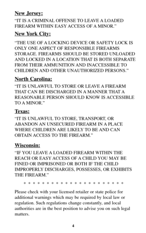 Page 4New Jersey:
“IT IS A CRIMINAL OFFENSE TO  LEAVE A LOADED
FIREARM WITHIN EASY ACCESS OF A MINOR.”
New York City:
“THE USE OF A LOCKING DEVICE OR SAFETY LOCK IS
ONLY ONE ASPECT OF RESPONSIBLE FIREARMS
STORAGE. FIREARMS SHOULD BE STORED UNLOADED
AND LOCKED IN A LOCATION THAT IS BOTH SEPARATE
FROM THEIR AMMUNITION AND  INACCESSIBLE TO
CHILDREN AND OTHER UNAUTHORIZED PERSONS.”
North Carolina:
“IT IS UNLAWFUL TO STORE OR LEAVE A FIREARM
THAT CAN BE DISCHARGED IN A MANNER THAT A
REASONABLE PERSON SHOULD KNOW IS...