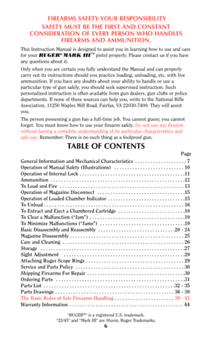 Page 66
FIREARMS SAFETY-YOUR RESPONSIBILITY
SAFETY MUST BE THE FIRST AND CONSTANT
CONSIDERATION OF EVERY PERSON WHO HANDLES
FIREARMS AND AMMUNITION.
This Instruction Manual is designed to assist you in learning how to use and care
for your RUGER® MARK IIITMpistol properly. Please contact us if you have
any questions about it.
Only when you are certain you fully understand the Manual and can properly
carry out its instructions should you practice loading, unloading, etc. with live
ammunition. If you have any...