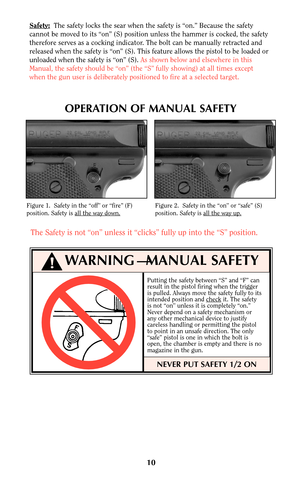 Page 10OPERATION OF MANUAL SAFETY
Putting the safety between “S” and “F” can
result in the pistol firing when the trigger
is pulled. Always move the safety fully to its
intended position and check
it. The safety
is not “on” unless it is completely “on.”
Never depend on a safety mechanism or
any other mechanical device to justify
careless handling or permitting the pistol
to point in an unsafe direction. The only
“safe” pistol is one in which the bolt is
open, the chamber is empty and there is no
magazine in the...