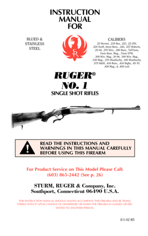 Page 1For Product Service on This Model Please Call:
(603) 865-2442 (See p. 26)
STURM, RUGER & Company, Inc.
Southport, Connecticut 06490 U.S.A.
THIS INSTRUCTION MANUAL SHOULD ALWAYS ACCOMPANY THIS FIREARM AND BE TRANS-
FERRED WITH IT UPON CHANGE OF OWNERSHIP, OR WHEN THE FIREARM IS LOANED OR PRE-
SENTED TO ANOTHER PERSON.
S/1-02 R5
READ THE INSTRUCTIONS AND
WARNINGS IN THIS MANUAL CAREFULLY
BEFORE USING THIS FIREARM
!
BLUED &
STAINLESS
STEELCALIBERS
.22 Hornet, .218 Bee, .223, .22-250,
.220 Swift, 6mm Rem.,...